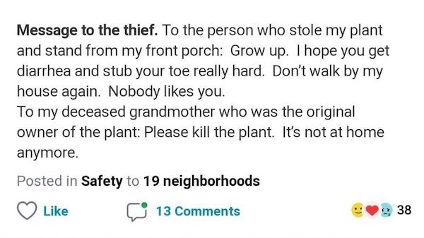 document - Message to the thief. To the person who stole my plant and stand from my front porch Grow up. I hope you get diarrhea and stub your toe really hard. Don't walk by my house again. Nobody you. To my deceased grandmother who was the original owner