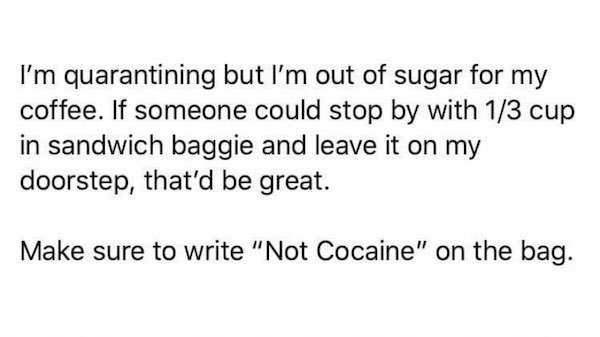 know you re in love - I'm quarantining but I'm out of sugar for my coffee. If someone could stop by with 13 cup in sandwich baggie and leave it on my doorstep, that'd be great. Make sure to write "Not Cocaine" on the bag.