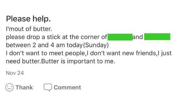 angle - Please help. I'mout of butter. please drop a stick at the corner of and between 2 and 4 am today Sunday I don't want to meet people, I don't want new friends, I just need butter.Butter is important to me. Nov 24 Thank Comment