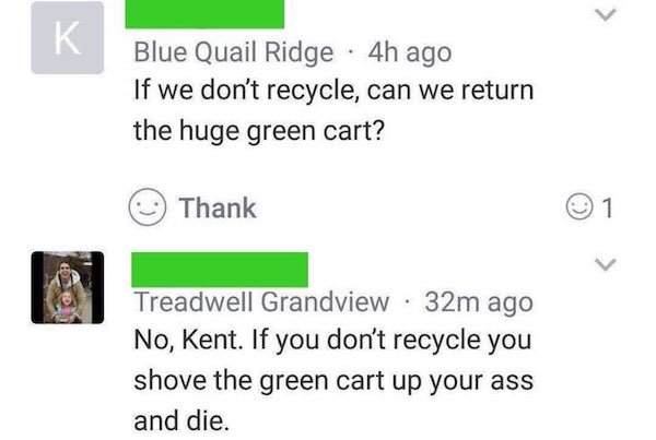 paper - K Blue Quail Ridge 4h ago If we don't recycle, can we return the huge green cart? Thank 1 Treadwell Grandview 32m ago No, Kent. If you don't recycle you shove the green cart up your ass and die.