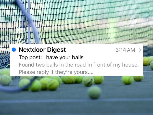 racket - Nextdoor Digest > Top post I have your balls Found two balls in the road in front of my house. Please if they're yours....