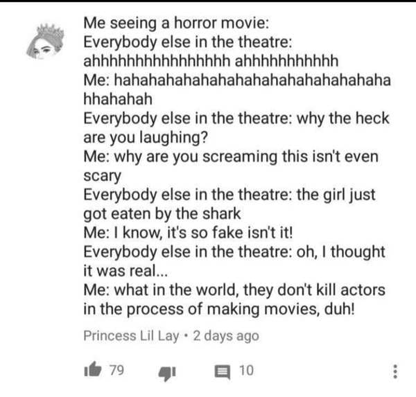 paper - Me seeing a horror movie Everybody else in the theatre ahhhhhhhhhhhhhhhh ahhhhhhhhhhh Me hahahahahahahahahahahahahahahaha hhahahah Everybody else in the theatre why the heck are you laughing? Me why are you screaming this isn't even scary Everybod