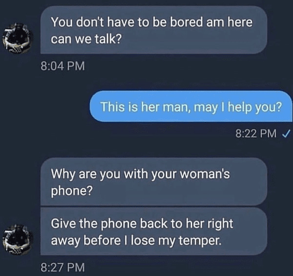 give her her phone back before i lose my temper - You don't have to be bored am here can we talk? This is her man, may I help you? Why are you with your woman's phone? Give the phone back to her right away before I lose my temper.