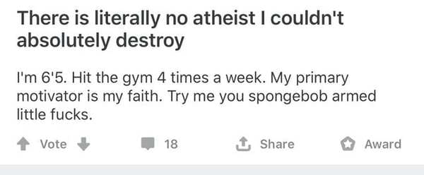 number - There is literally no atheist I couldn't absolutely destroy I'm 6'5. Hit the gym 4 times a week. My primary motivator is my faith. Try me you spongebob armed little fucks. Vote 18 1 Award