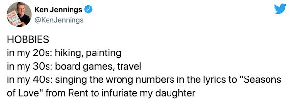 paper - Ken Jennings Jennings Hobbies in my 20s hiking, painting in my 30s board games, travel in my 40s singing the wrong numbers in the lyrics to "Seasons of Love" from Rent to infuriate my daughter