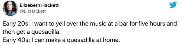 Paphada Chotikawanit - Elizabeth Hackett Early 20s I want to yell over the music at a bar for five hours and then get a quesadilla. Early 40s I can make a quesadilla at home.