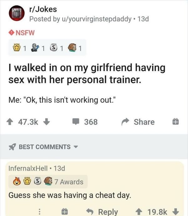 document - rJokes Posted by uyourvirginstepdaddy. 13d Nsfw 1 1 S 1 1 I walked in on my girlfriend having sex with her personal trainer. Me "Ok, this isn't working out." 368 Best InfernalxHell.13d S 7 Awards Guess she was having a cheat day.
