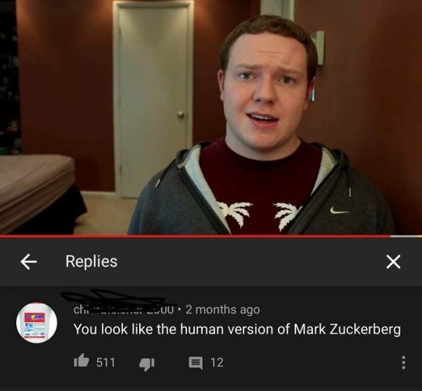 you look like the human version of mark zuckerberg - 7 f Replies chi .. U0 . 2 months ago You look the human version of Mark Zuckerberg 511 12