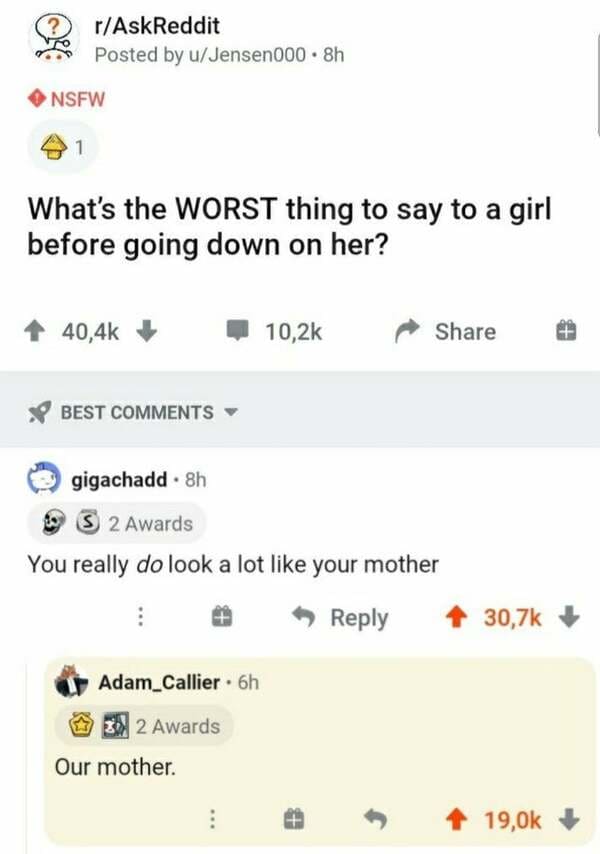 document - rAskReddit Posted by uJensen000. 8h Nsfw 1 What's the Worst thing to say to a girl before going down on her? Best gigachadd. 8h S 2 Awards You really do look a lot your mother Adam_Callier. 6h 2 Awards Our mother.