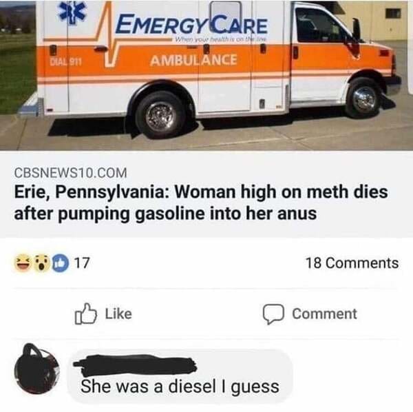 van - Emergy Care When you this one Ambulance Dial 911 CBSNEWS10.Com Erie, Pennsylvania Woman high on meth dies after pumping gasoline into her anus 17 18 Comment She was a diesel I guess