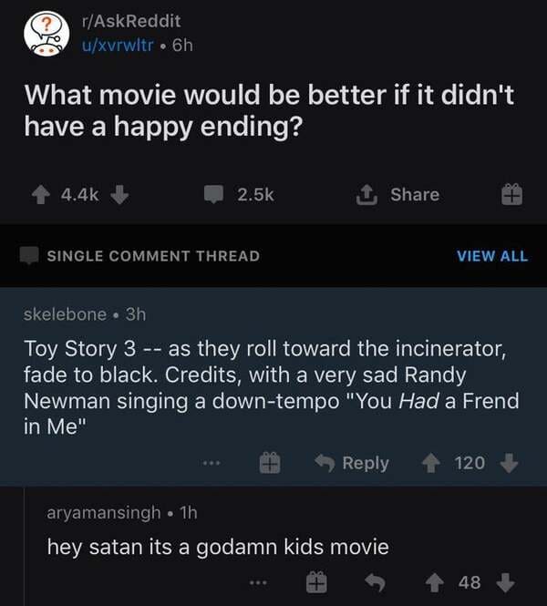 toy story cursed comments - ? rAskReddit uxvrwltr. 6h What movie would be better if it didn't have a happy ending? 1 Single Comment Thread View All skelebone 3h Toy Story 3 as they roll toward the incinerator, fade to black. Credits, with a very sad Randy