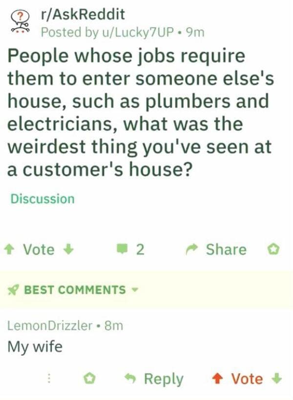 Plumber - rAskReddit Posted by uLucky7UP. 9m People whose jobs require them to enter someone else's house, such as plumbers and electricians, what was the weirdest thing you've seen at a customer's house? Discussion Vote 2 Best Lemon Drizzler 8m My wife V