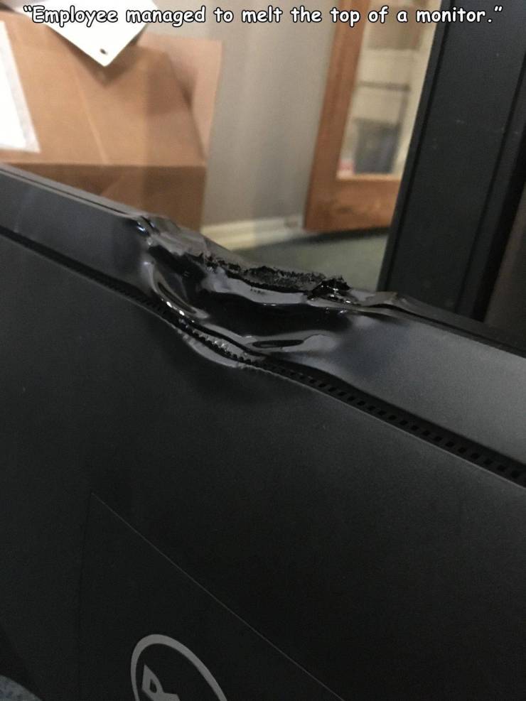 vehicle door - "Employee managed to melt the top of a monitor." G