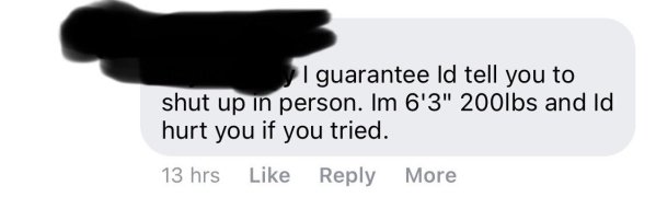 | guarantee id tell you to shut up in person. Im 6'3" 200lbs and Id hurt you if you tried. 13 hrs More