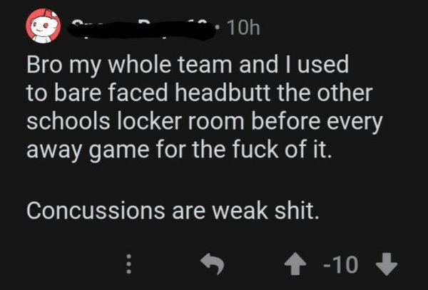 light - 10h Bro my whole team and I used to bare faced headbutt the other schools locker room before every away game for the fuck of it. Concussions are weak shit. 10