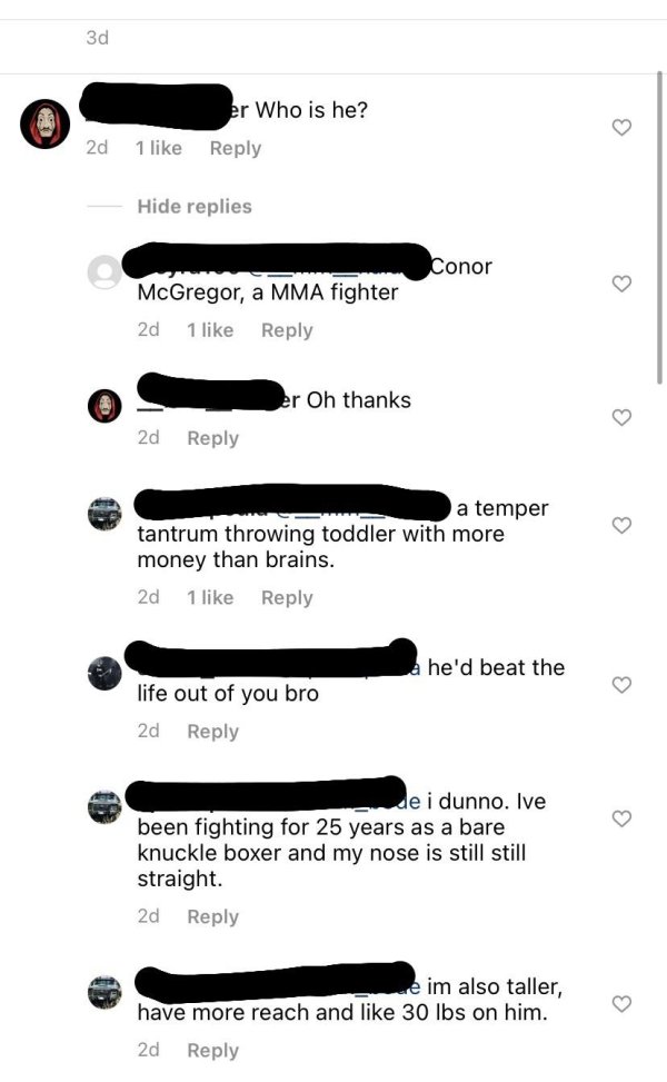 document - 3d er Who is he? 2d 1 Hide replies Conor McGregor, a Mma fighter 2d 1 er Oh thanks 2d a temper tantrum throwing toddler with more money than brains. 2d 1 a he'd beat the life out of you bro 2d ende i dunno. Ive been fighting for 25 years as a b