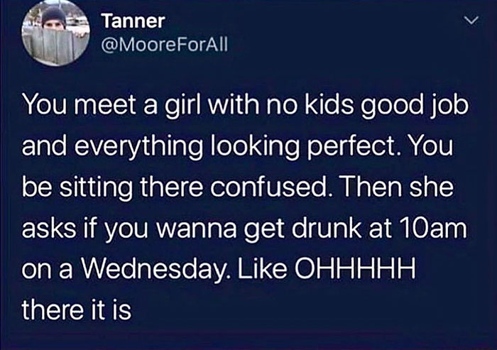 atmosphere - Tanner You meet a girl with no kids good job and everything looking perfect. You be sitting there confused. Then she asks if you wanna get drunk at 10am on a Wednesday. Ohhhhh there it is