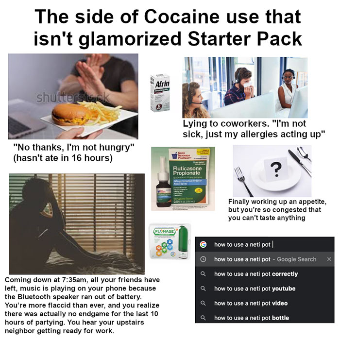 side of cocaine that isn t glamorized - The side of Cocaine use that isn't glamorized Starter Pack Afrin shutterstock Lying to coworkers. "I'm not sick, just my allergies acting up" "No thanks, I'm not hungry" hasn't ate in 16 hours 2Go Nor Picy Fluticaso