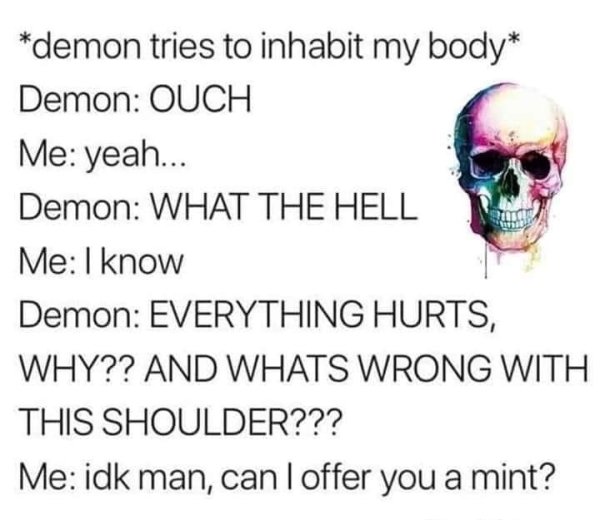 funny pics and memes - demon tries to inhabit my body Demon Ouch Me yeah... Demon What The Hell Me I know Demon Everything Hurts, Why?? And Whats Wrong With This Shoulder??? Me idk man, can I offer you a mint?