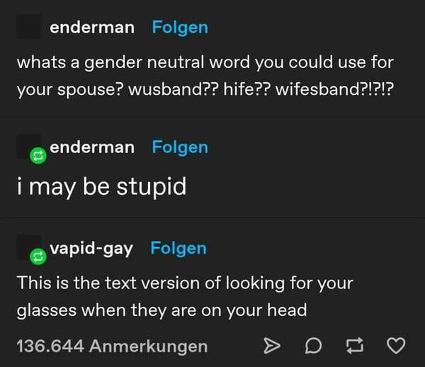 screenshot - enderman Folgen whats a gender neutral word you could use for your spouse? wusband?? hife?? wifesband?!?!? enderman Folgen i may be stupid vapidgay Folgen This is the text version of looking for your glasses when they are on your head 136.644