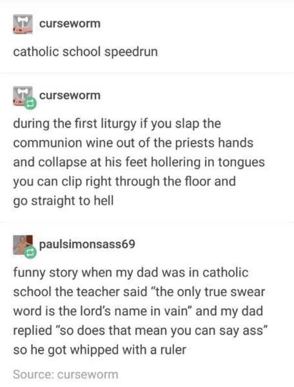 really funny tumblr posts - curseworm catholic school speedrun curseworm during the first liturgy if you slap the communion wine out of the priests hands and collapse at his feet hollering in tongues you can clip right through the floor and go straight to