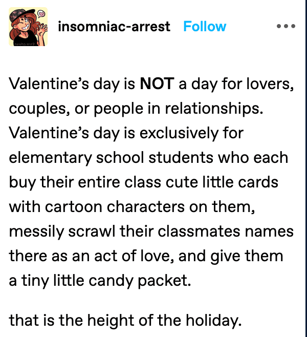 angle - insomniacarrest Valentine's day is Not a day for lovers, couples, or people in relationships. Valentine's day is exclusively for elementary school students who each buy their entire class cute little cards with cartoon characters on them, messily 