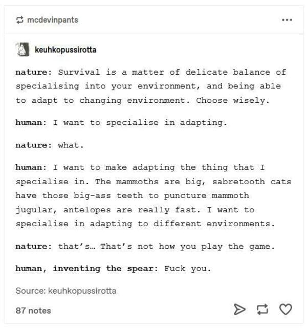 document - mcdevinpants keuhkopussirotta nature Survival is a matter of delicate balance of specialising into your environment, and being able to adapt to changing environment. Choose wisely. human I want to specialise in adapting. nature what. human I wa