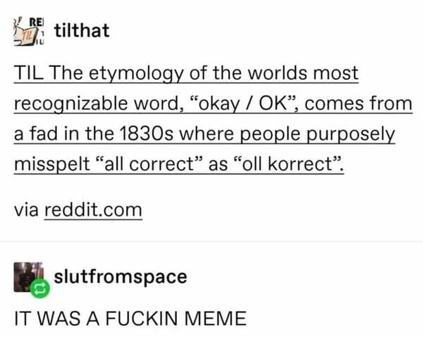 document - 12 tilthat Til The etymology of the worlds most recognizable word, "okay Ok, comes from a fad in the 1830s where people purposely misspelt all correct as "oll korrect. via reddit.com slutfromspace It Was A Fuckin Meme