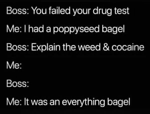 light - Boss You failed your drug test Me I had a poppyseed bagel Boss Explain the weed & cocaine Me Boss Me It was an everything bagel