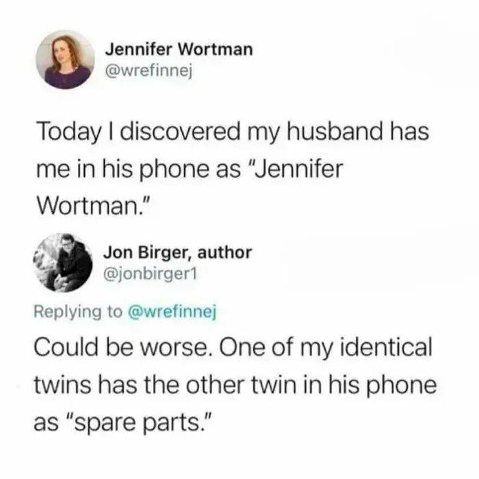 funny pics - Today I discovered my husband has me in his phone as Jennifer wortman - could be worse. one of my identical twins has the other twin in his phone as spare parts