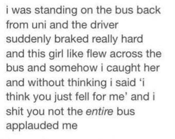 Enzyme - i was standing on the bus back from uni and the driver suddenly braked really hard and this girl flew across the bus and somehow i caught her and without thinking i said 'i think you just fell for me and i shit you not the entire bus applauded me