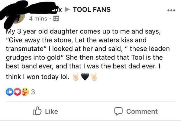 document - Ox Tool Fans 4 mins My 3 year old daughter comes up to me and says, "Give away the stone, Let the waters kiss and transmutate" I looked at her and said, " these leaden grudges into gold" She then stated that Tool is the best band ever, and that