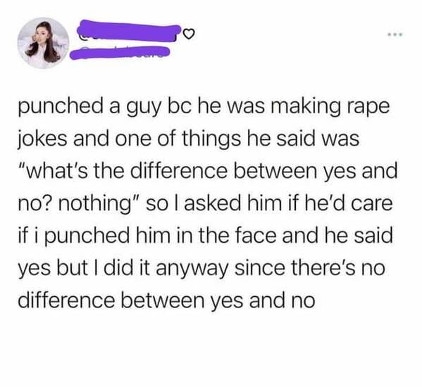 qutes - punched a guy bc he was making rape jokes and one of things he said was "what's the difference between yes and no? nothing" so I asked him if he'd care if i punched him in the face and he said yes but I did it anyway since there's no difference be