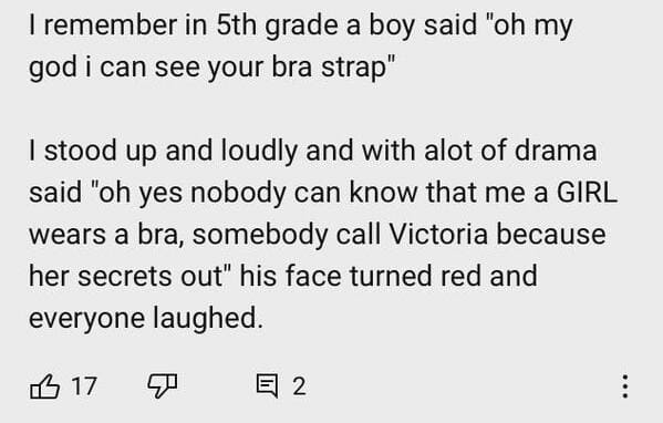 document - I remember in 5th grade a boy said "oh my god i can see your bra strap" I stood up and loudly and with alot of drama said "oh yes nobody can know that me a Girl wears a bra, somebody call Victoria because her secrets out" his face turned red an