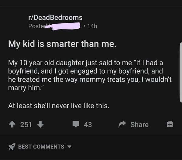 screenshot - rDeadBedrooms Posted 14h My kid is smarter than me. My 10 year old daughter just said to me "if I had a boyfriend, and I got engaged to my boyfriend, and he treated me the way mommy treats you, I wouldn't marry him. At least she'll never live