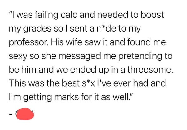 angle - "I was failing calc and needed to boost my grades so I sent a nde to my professor. His wife saw it and found me sexy so she messaged me pretending to be him and we ended up in a threesome. This was the best sx I've ever had and I'm getting marks f