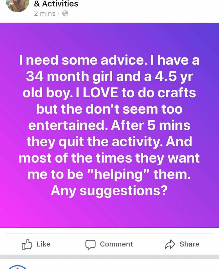 meet someone you two get - & Activities 2 mins. I need some advice. I have a 34 month girl and a 4.5 yr old boy. I Love to do crafts but the don't seem too entertained. After 5 mins they quit the activity. And most of the times they want me to be "helping