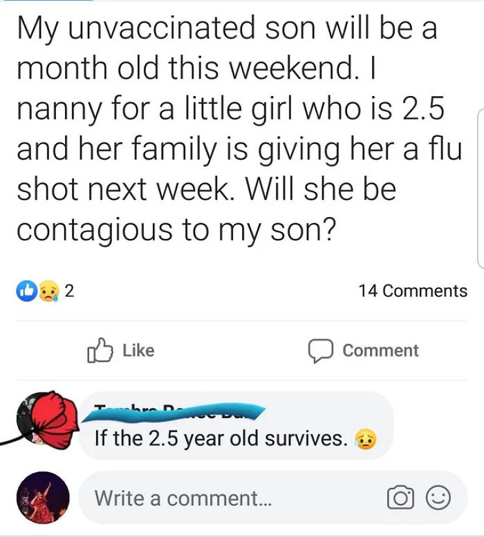 angle - My unvaccinated son will be a month old this weekend. I nanny for a little girl who is 2.5 and her family is giving her a flu shot next week. Will she be contagious to my son? 2. 14 Comment If the 2.5 year old survives. 6 Write a comment...