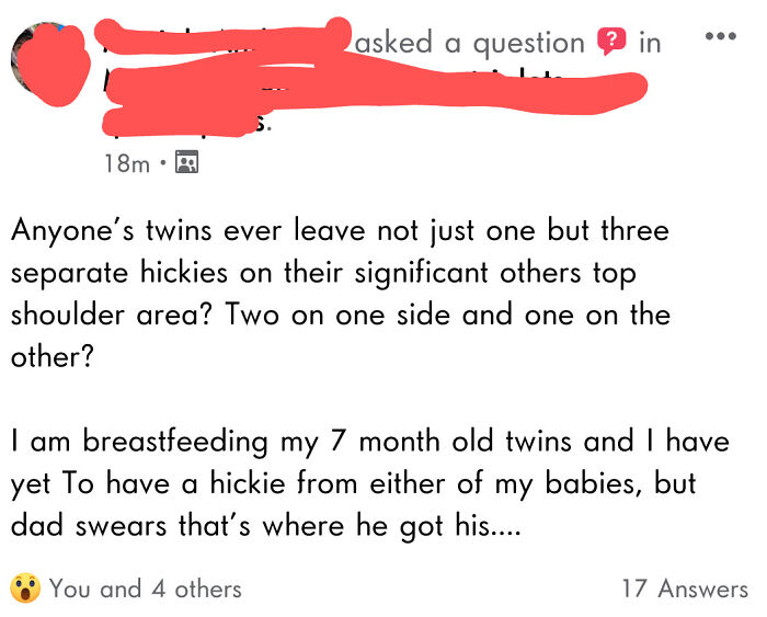 angle - asked a question in ... 18m. Anyone's twins ever leave not just one but three separate hickies on their significant others top shoulder area? Two on one side and one on the other? I am breastfeeding my 7 month old twins and I have yet To have a hi