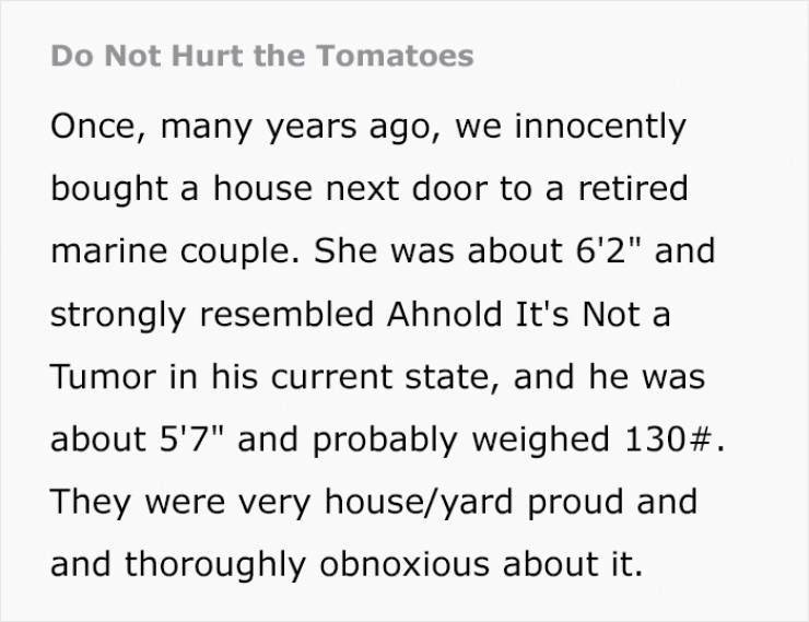 Linear motion - Do Not Hurt the Tomatoes Once, many years ago, we innocently bought a house next door to a retired marine couple. She was about 6'2" and strongly resembled Ahnold It's Not a Tumor in his current state, and he was about 5'7" and probably we