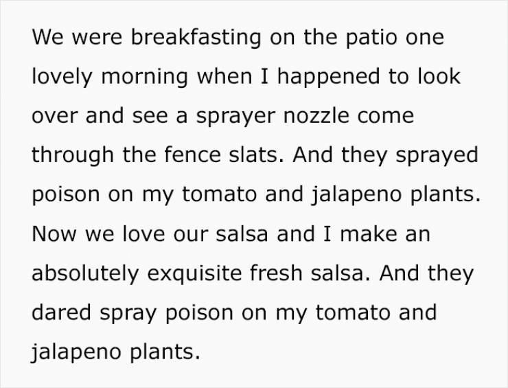 handwriting - We were breakfasting on the patio one lovely morning when I happened to look over and see a sprayer nozzle come through the fence slats. And they sprayed poison on my tomato and jalapeno plants. Now we love our salsa and I make an absolutely