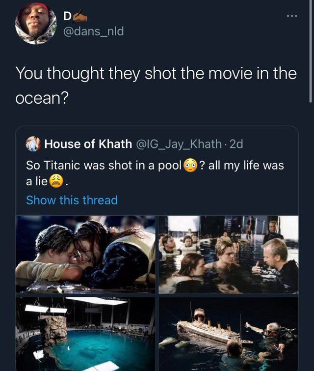 presentation - D You thought they shot the movie in the ocean? House of Khath . 2d So Titanic was shot in a pool ? all my life was a lie Show this thread