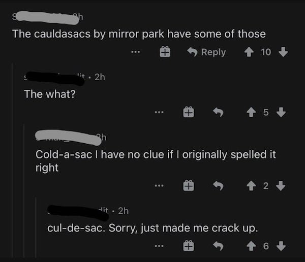 monochrome - g The cauldasacs by mirror park have some of those 10 . 2h The what? 5 sh Coldasac I have no clue if I originally spelled it right 2 Hit 2h culdesac. Sorry, just made me crack up. 6