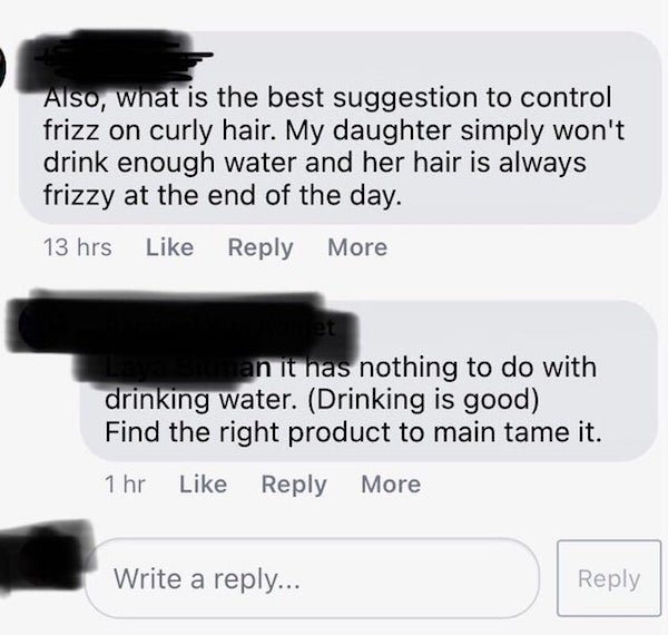 eyelash - Also, what is the best suggestion to control frizz on curly hair. My daughter simply won't drink enough water and her hair is always frizzy at the end of the day. 13 hrs More an it has nothing to do with drinking water. Drinking is good Find the