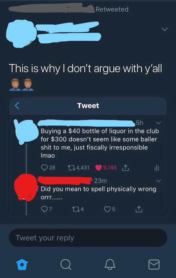 Spelling - Retweeted This is why I don't argue with y'all Tweet 5h Buying a $40 bottle of liquor in the club for $300 doesn't seem some baller shit to me, just fiscally irresponsible Imao 28 124,431 9,748 1 23m Did you mean to spell physically wrong orrr.