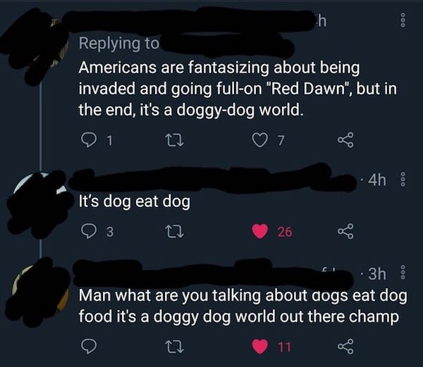 sky - 000 h Americans are fantasizing about being invaded and going fullon "Red Dawn", but in the end, it's a doggydog world. 1 7 4h It's dog eat dog 3 27 26 3h Man what are you talking about dogs eat dog food it's a doggy dog world out there champ 27 11