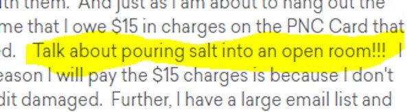 writing - And just nang out me that I owe $15 in charges on the Pnc Card that d. Talk about pouring salt into an open room!!! | eason I will pay the $15 charges is because I don't dit damaged. Further, I have a large email list and