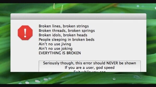 grass - ! Broken lines, broken strings Broken threads, broken springs Broken idols, broken heads People sleeping in broken beds Ain't no use jiving Ain't no use joking Everything Is Broken Seriously though, this error should Never be shown If you are a us