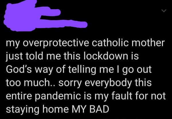 light - my overprotective catholic mother just told me this lockdown is God's way of telling me I go out too much.. sorry everybody this entire pandemic is my fault for not staying home My Bad