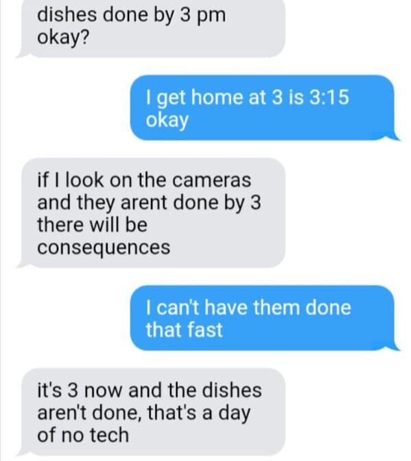 diagram - dishes done by 3 pm okay? I get home at 3 is okay if I look on the cameras and they arent done by 3 there will be consequences I can't have them done that fast it's 3 now and the dishes aren't done, that's a day of no tech